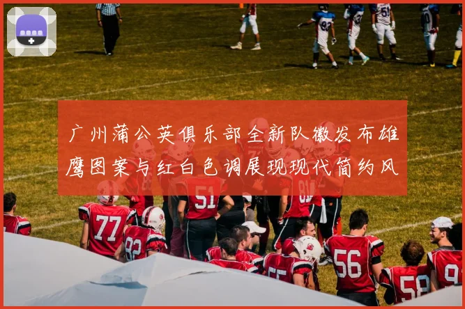 广州蒲公英俱乐部全新队徽发布雄鹰图案与红白色调展现现代简约风格
