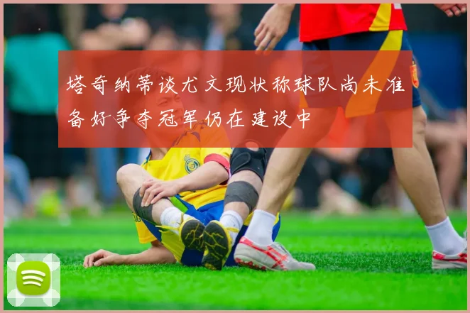 塔奇纳蒂谈尤文现状称球队尚未准备好争夺冠军仍在建设中