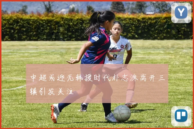 中超或迎无韩援时代朴志洙离开三镇引发关注