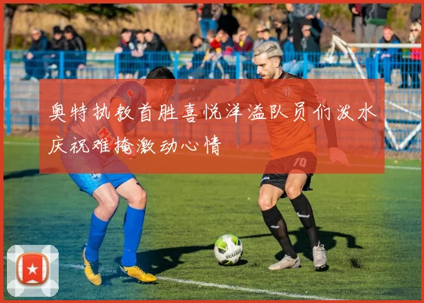 奥特执教首胜喜悦洋溢队员们泼水庆祝难掩激动心情