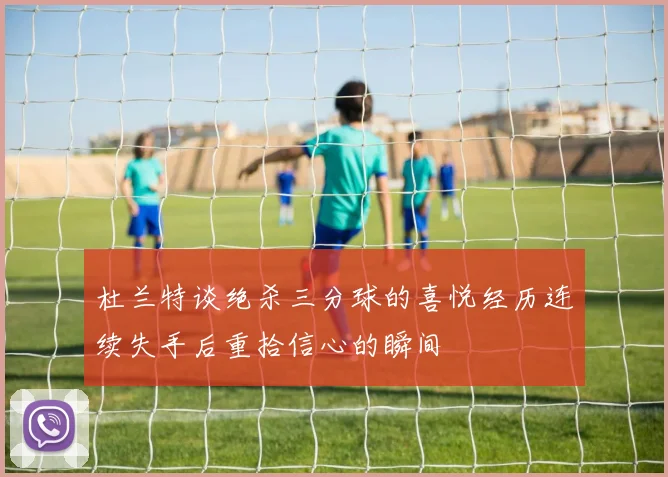 杜兰特谈绝杀三分球的喜悦经历连续失手后重拾信心的瞬间