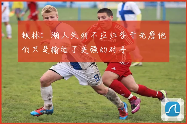 铁林：湖人失利不应归咎于老詹他们只是输给了更强的对手