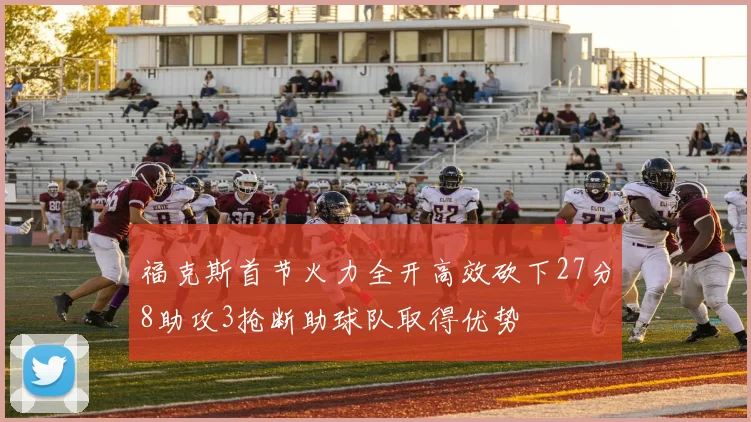 福克斯首节火力全开高效砍下27分8助攻3抢断助球队取得优势