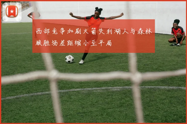 西部竞争加剧火箭失利湖人与森林狼胜场差距缩小至平局
