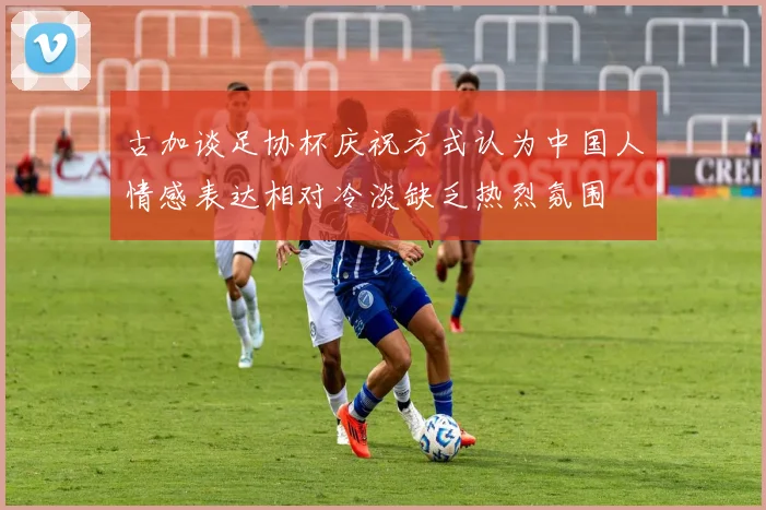 古加谈足协杯庆祝方式认为中国人情感表达相对冷淡缺乏热烈氛围