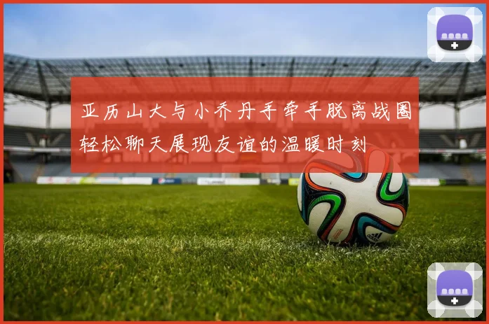 亚历山大与小乔丹手牵手脱离战圈轻松聊天展现友谊的温暖时刻