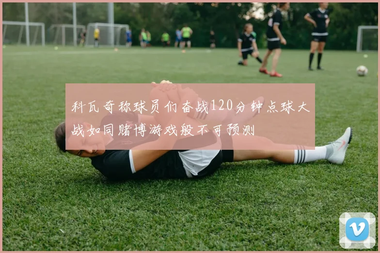 科瓦奇称球员们奋战120分钟点球大战如同赌博游戏般不可预测