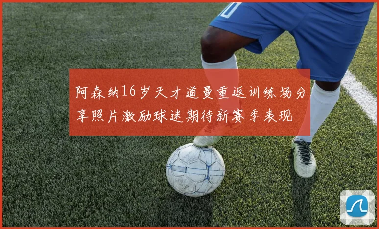 阿森纳16岁天才道曼重返训练场分享照片激励球迷期待新赛季表现