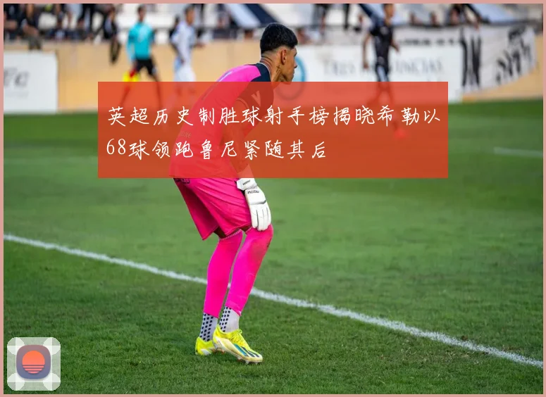 英超历史制胜球射手榜揭晓希勒以68球领跑鲁尼紧随其后