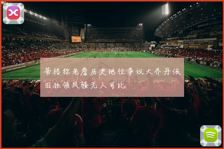 蒂格称老詹历史地位争议大乔丹依旧独领风骚无人可比