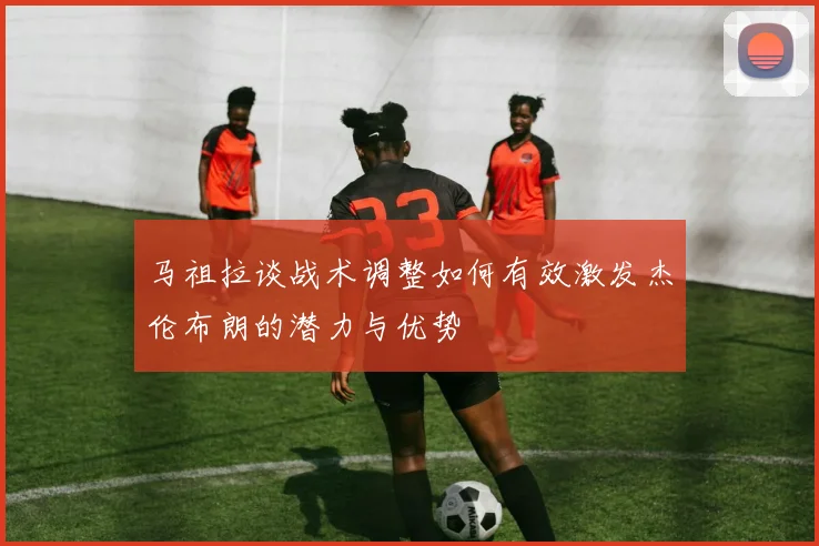 马祖拉谈战术调整如何有效激发杰伦布朗的潜力与优势