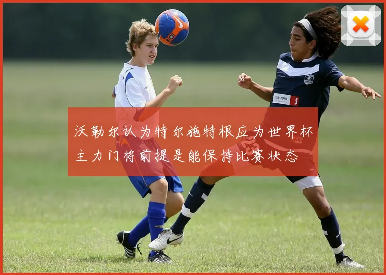 沃勒尔认为特尔施特根应为世界杯主力门将前提是能保持比赛状态