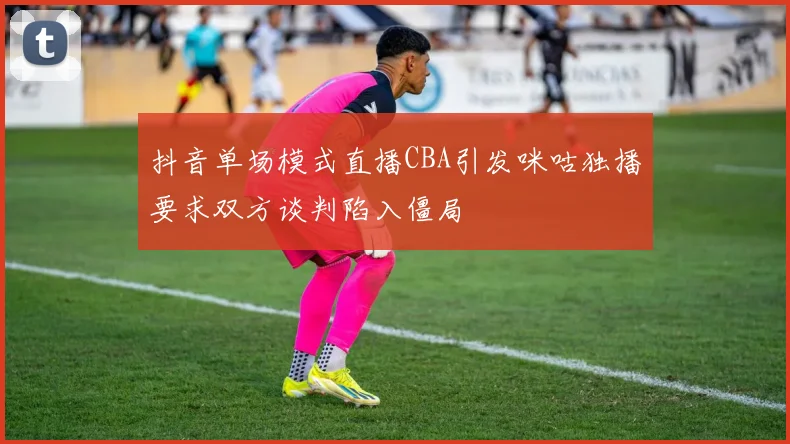 抖音单场模式直播CBA引发咪咕独播要求双方谈判陷入僵局