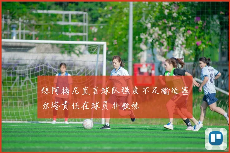 琼阿梅尼直言球队强度不足输给塞尔塔责任在球员非教练