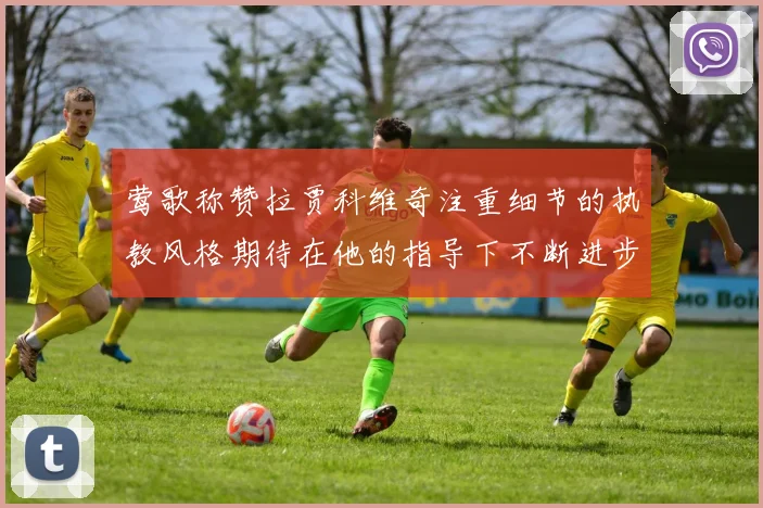 莺歌称赞拉贾科维奇注重细节的执教风格期待在他的指导下不断进步
