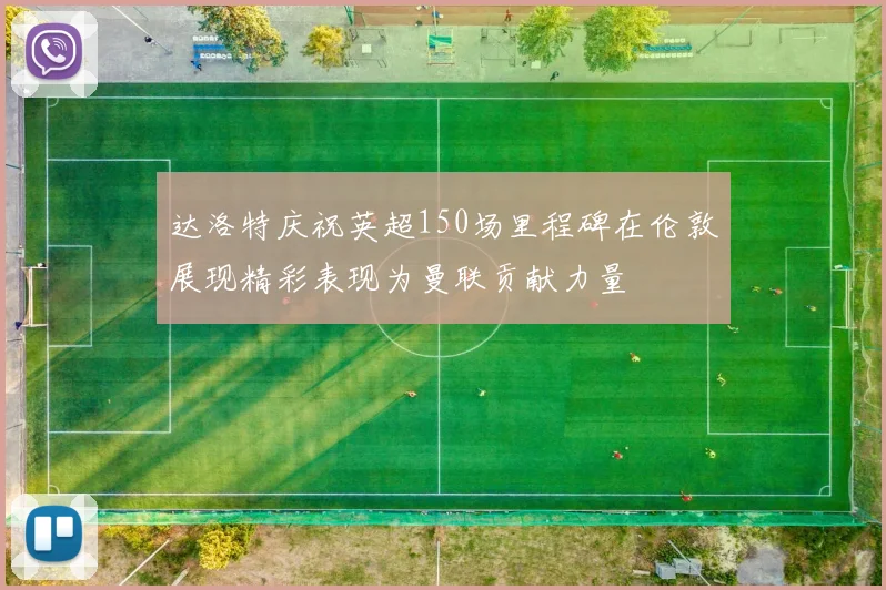 达洛特庆祝英超150场里程碑在伦敦展现精彩表现为曼联贡献力量