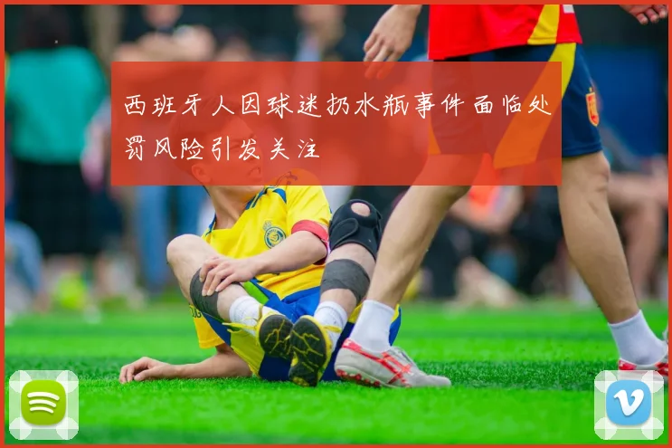 西班牙人因球迷扔水瓶事件面临处罚风险引发关注