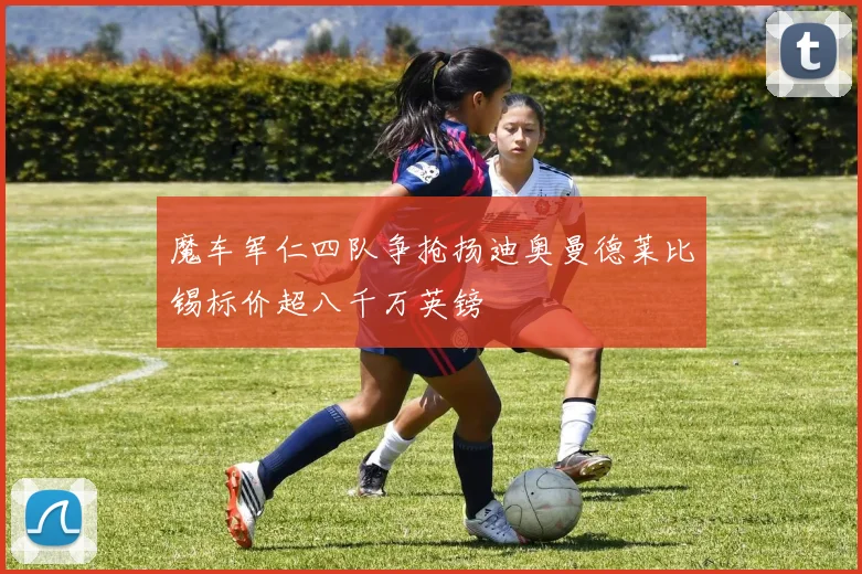 魔车军仁四队争抢扬迪奥曼德莱比锡标价超八千万英镑