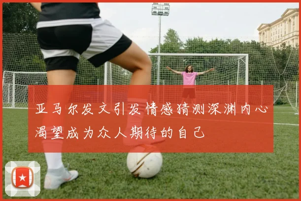 亚马尔发文引发情感猜测深渊内心渴望成为众人期待的自己