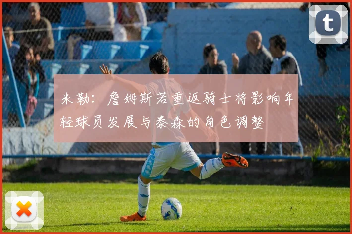 米勒：詹姆斯若重返骑士将影响年轻球员发展与泰森的角色调整