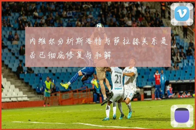 内维尔分析斯洛特与萨拉赫关系是否已彻底修复与和解