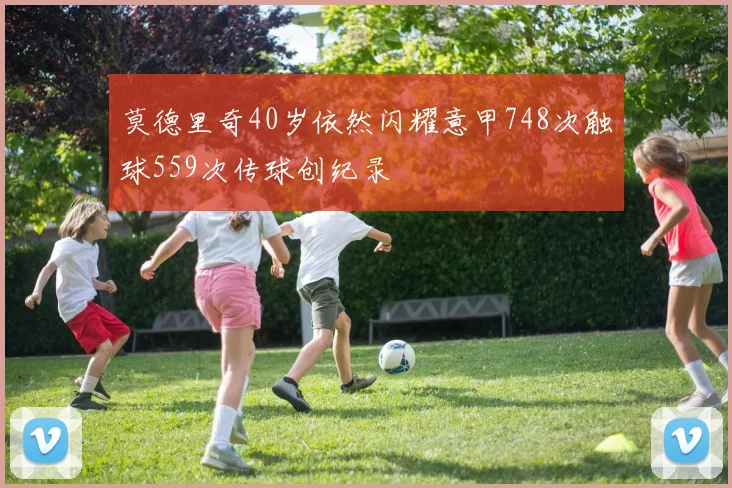 莫德里奇40岁依然闪耀意甲748次触球559次传球创纪录