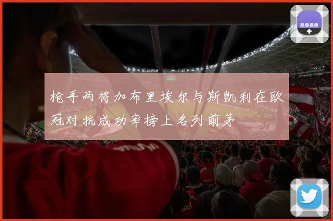 枪手两将加布里埃尔与斯凯利在欧冠对抗成功率榜上名列前茅