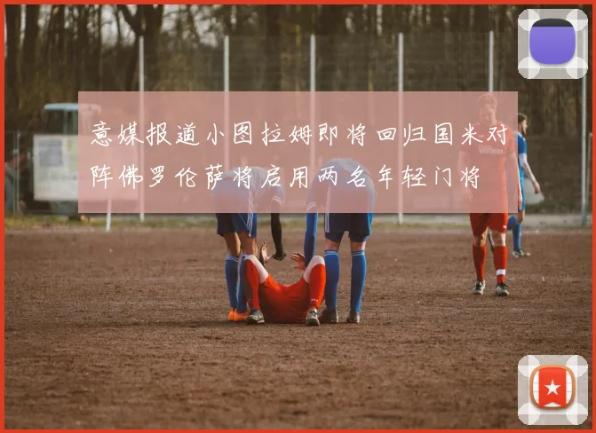 意媒报道小图拉姆即将回归国米对阵佛罗伦萨将启用两名年轻门将