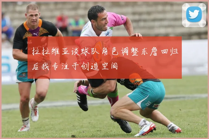 拉拉维亚谈球队角色调整东詹回归后我专注于创造空间