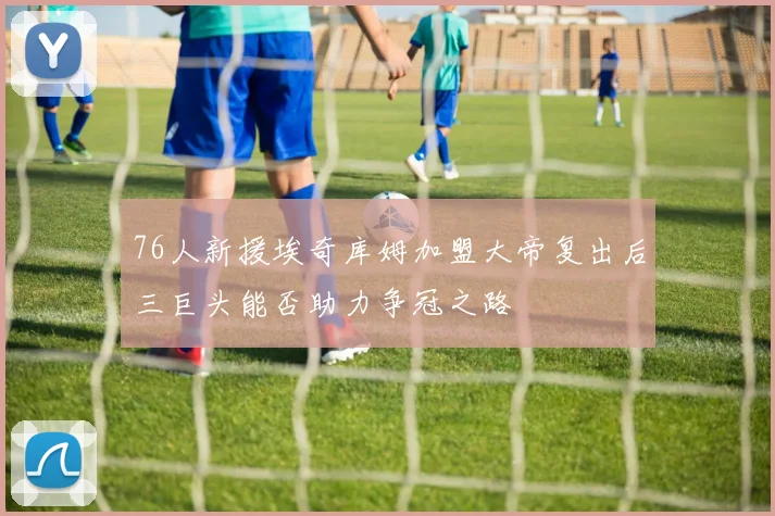 76人新援埃奇库姆加盟大帝复出后三巨头能否助力争冠之路