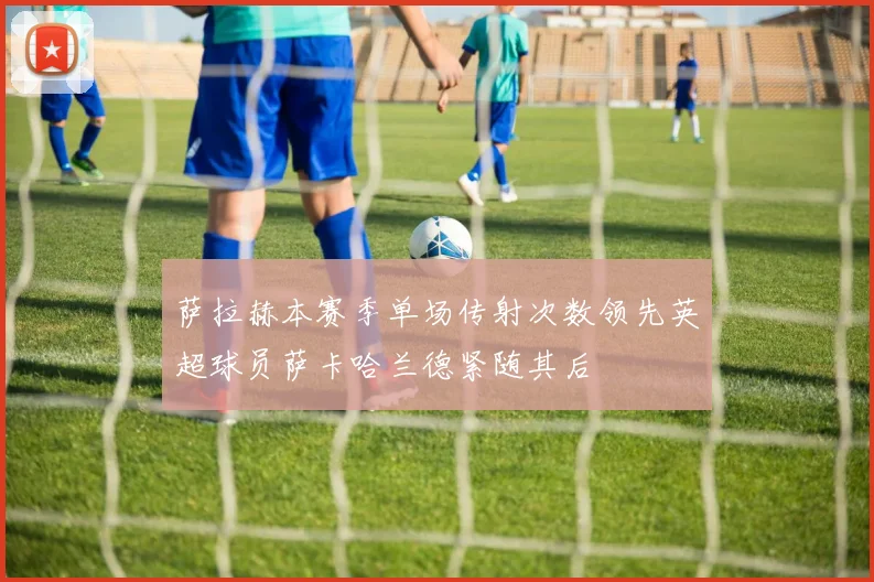 萨拉赫本赛季单场传射次数领先英超球员萨卡哈兰德紧随其后
