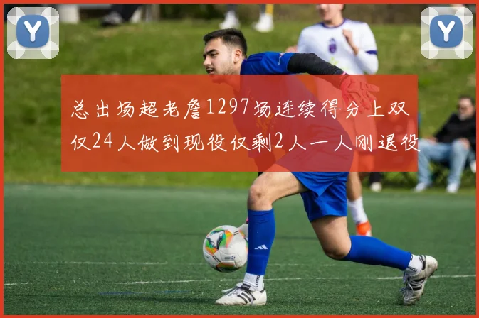 总出场超老詹1297场连续得分上双仅24人做到现役仅剩2人一人刚退役
