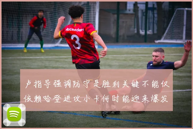 卢指导强调防守是胜利关键不能仅依赖哈登进攻小卡何时能迎来爆发成疑