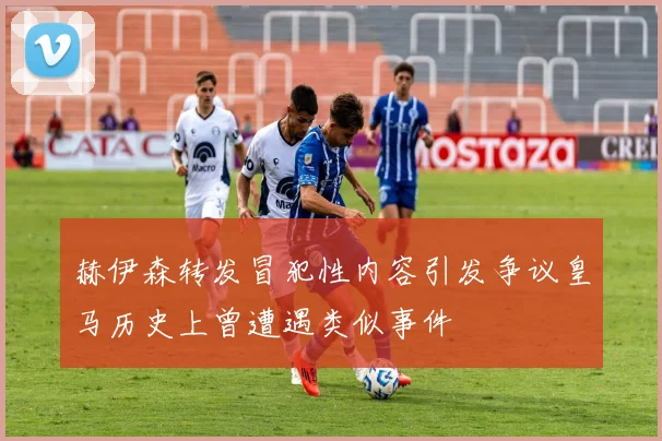 赫伊森转发冒犯性内容引发争议皇马历史上曾遭遇类似事件