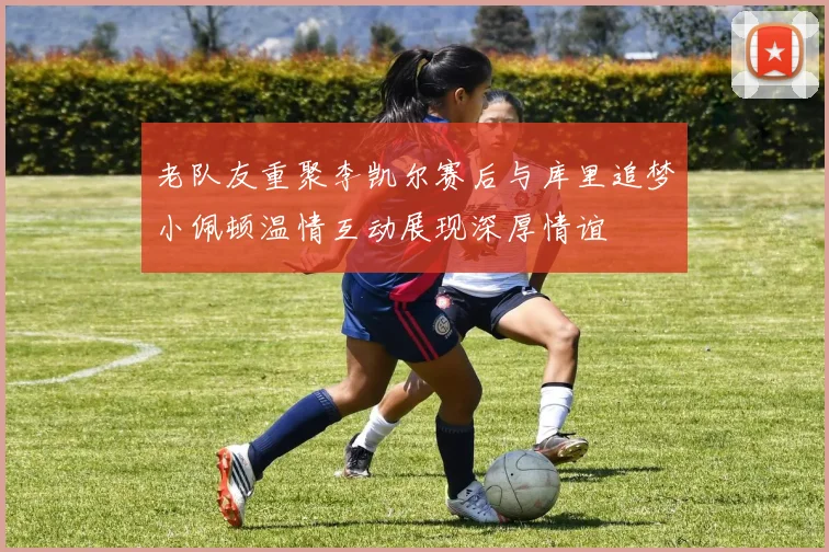 老队友重聚李凯尔赛后与库里追梦小佩顿温情互动展现深厚情谊