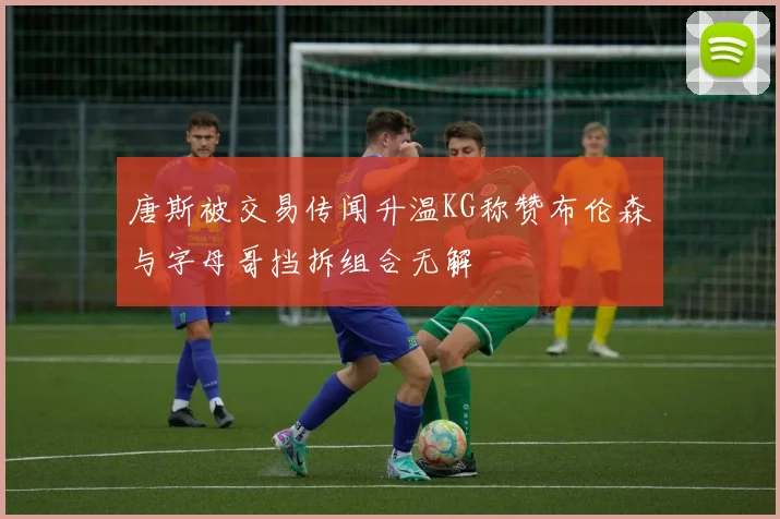 唐斯被交易传闻升温KG称赞布伦森与字母哥挡拆组合无解