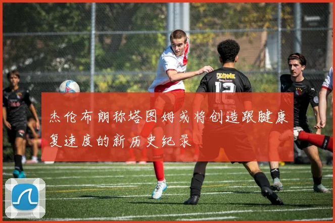 杰伦布朗称塔图姆或将创造跟腱康复速度的新历史纪录