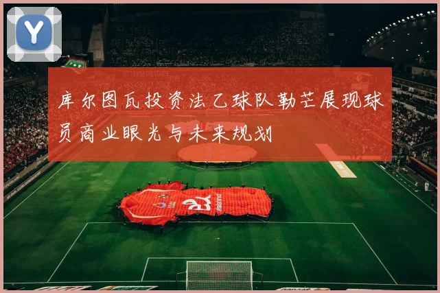 库尔图瓦投资法乙球队勒芒展现球员商业眼光与未来规划