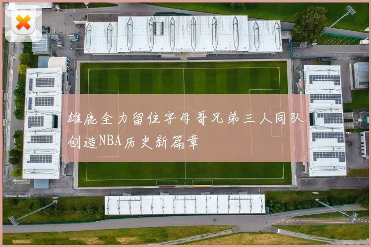 雄鹿全力留住字母哥兄弟三人同队创造NBA历史新篇章