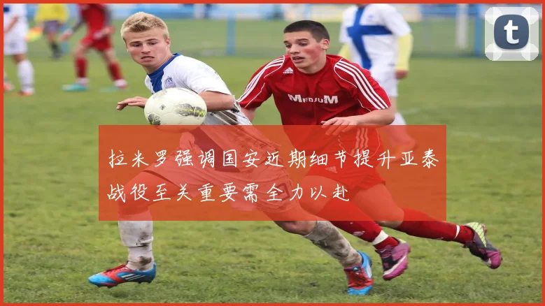 拉米罗强调国安近期细节提升亚泰战役至关重要需全力以赴